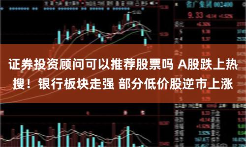证券投资顾问可以推荐股票吗 A股跌上热搜！银行板块走强 部分低价股逆市上涨