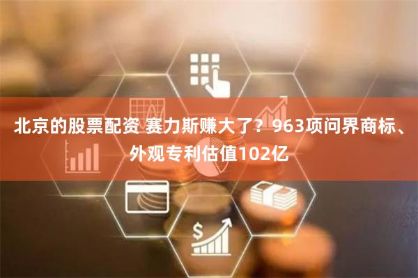 北京的股票配资 赛力斯赚大了？963项问界商标、外观专利估值102亿
