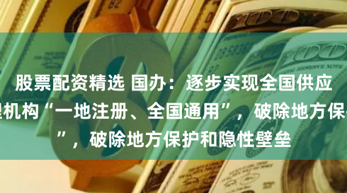 股票配资精选 国办：逐步实现全国供应商、采购代理机构“一地注册、全国通用”，破除地方保护和隐性壁垒