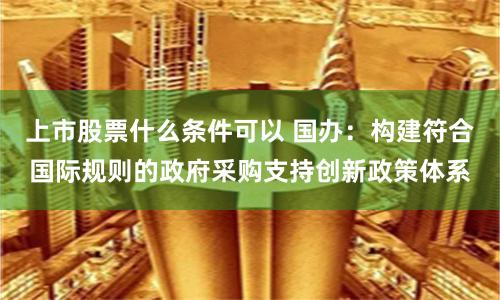 上市股票什么条件可以 国办：构建符合国际规则的政府采购支持创新政策体系