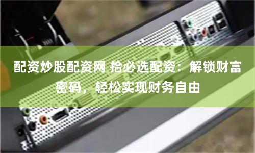 配资炒股配资网 拾必选配资：解锁财富密码，轻松实现财务自由