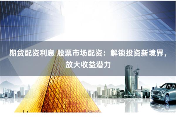 期货配资利息 股票市场配资：解锁投资新境界，放大收益潜力