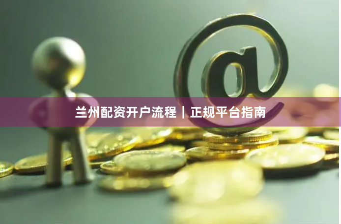 兰州配资开户流程｜正规平台指南