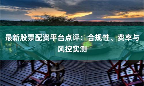 最新股票配资平台点评：合规性、费率与风控实测