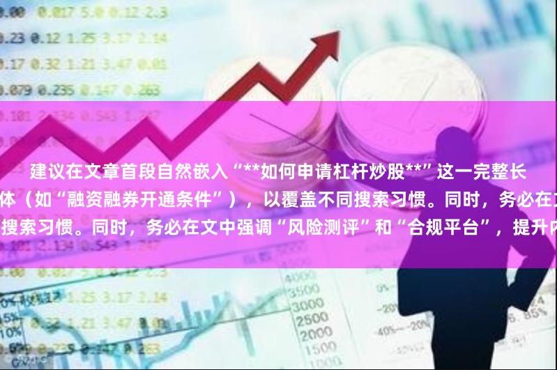 建议在文章首段自然嵌入“**如何申请杠杆炒股**”这一完整长尾词，并在小标题中使用上述变体（如“融资融券开通条件”），以覆盖不同搜索习惯。同时，务必在文中强调“风险测评”和“合规平台”，提升内容价值。